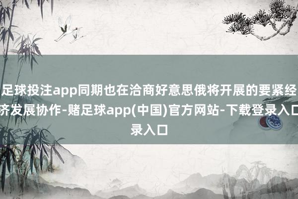 足球投注app同期也在洽商好意思俄将开展的要紧经济发展协作-赌足球app(中国)官方网站-下载登录入口