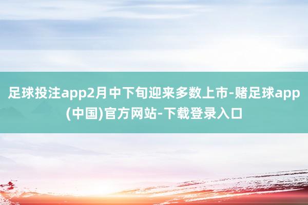 足球投注app2月中下旬迎来多数上市-赌足球app(中国)官方网站-下载登录入口