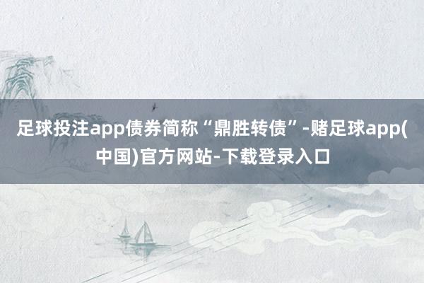 足球投注app债券简称“鼎胜转债”-赌足球app(中国)官方网站-下载登录入口