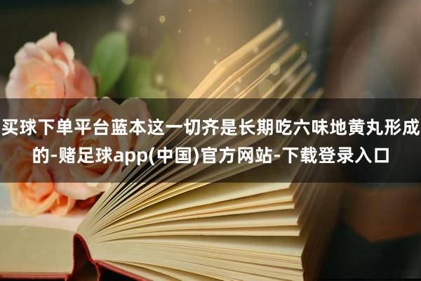 买球下单平台蓝本这一切齐是长期吃六味地黄丸形成的-赌足球app(中国)官方网站-下载登录入口