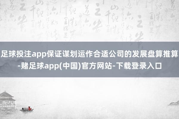 足球投注app保证谋划运作合适公司的发展盘算推算-赌足球app(中国)官方网站-下载登录入口