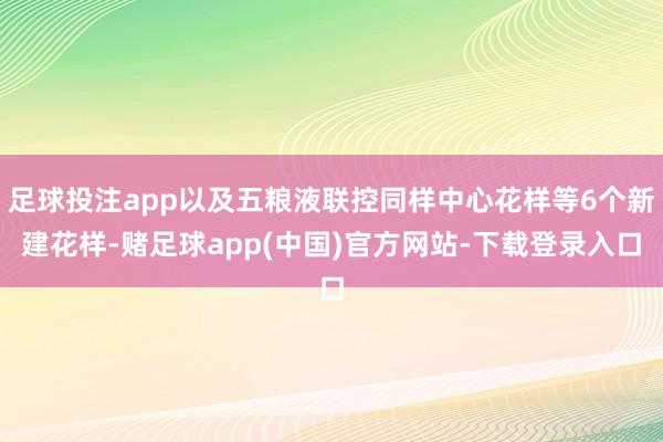 足球投注app以及五粮液联控同样中心花样等6个新建花样-赌足球app(中国)官方网站-下载登录入口