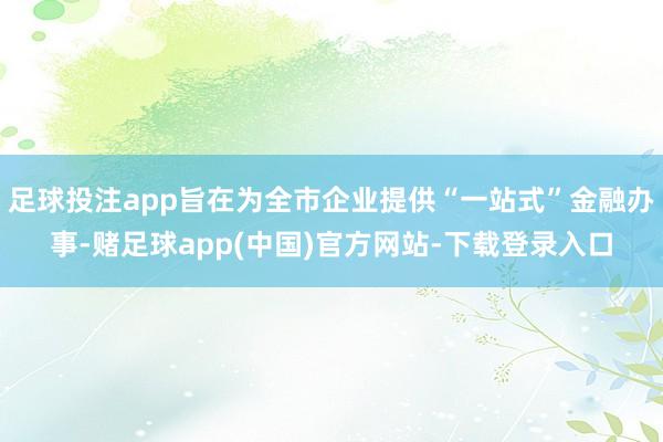 足球投注app旨在为全市企业提供“一站式”金融办事-赌足球app(中国)官方网站-下载登录入口