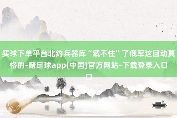 买球下单平台北约兵器库“藏不住”了俄军这回动真格的-赌足球app(中国)官方网站-下载登录入口