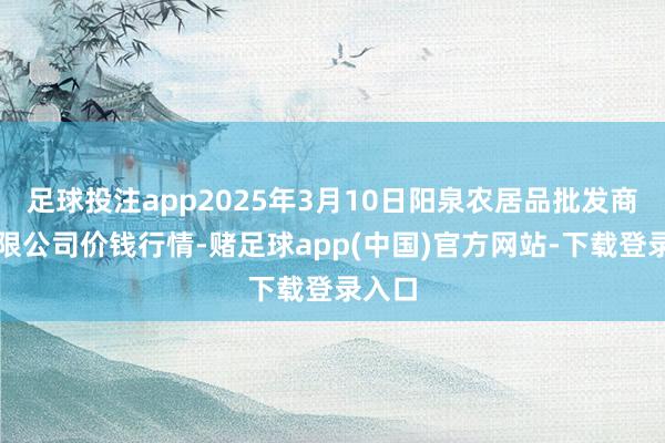 足球投注app2025年3月10日阳泉农居品批发商场有限公司价钱行情-赌足球app(中国)官方网站-下载登录入口
