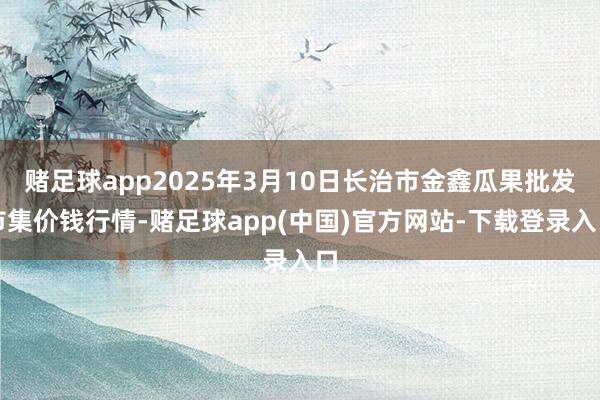 赌足球app2025年3月10日长治市金鑫瓜果批发市集价钱行情-赌足球app(中国)官方网站-下载登录入口