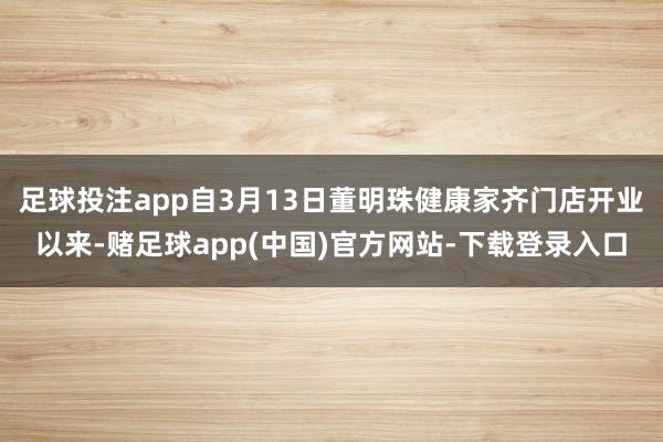 足球投注app自3月13日董明珠健康家齐门店开业以来-赌足球app(中国)官方网站-下载登录入口