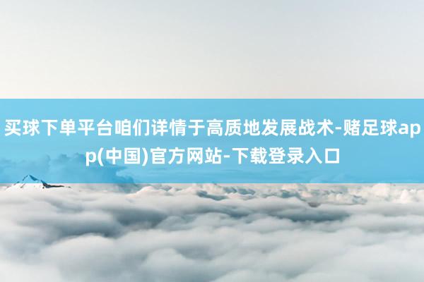 买球下单平台咱们详情于高质地发展战术-赌足球app(中国)官方网站-下载登录入口