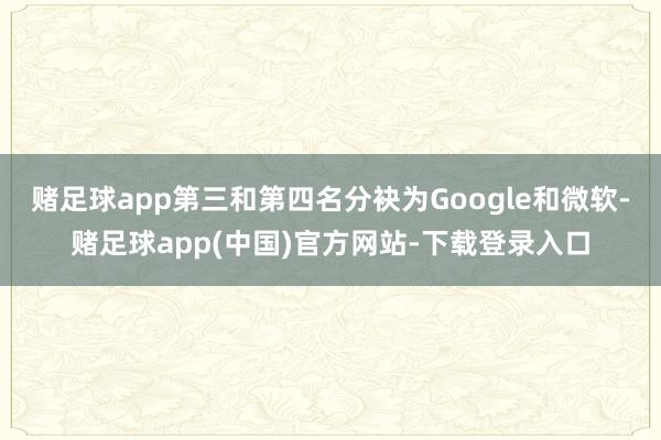 赌足球app第三和第四名分袂为Google和微软-赌足球app(中国)官方网站-下载登录入口