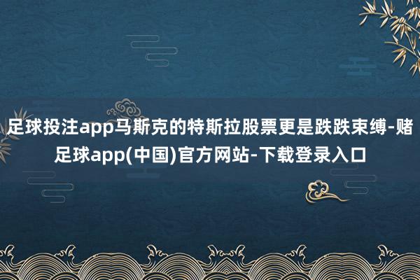 足球投注app马斯克的特斯拉股票更是跌跌束缚-赌足球app(中国)官方网站-下载登录入口