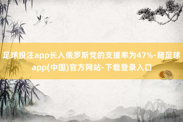 足球投注app长入俄罗斯党的支援率为47%-赌足球app(中国)官方网站-下载登录入口
