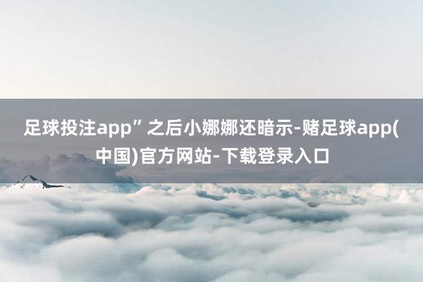 足球投注app”　　之后小娜娜还暗示-赌足球app(中国)官方网站-下载登录入口