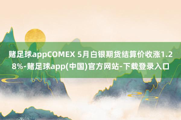 赌足球appCOMEX 5月白银期货结算价收涨1.28%-赌足球app(中国)官方网站-下载登录入口