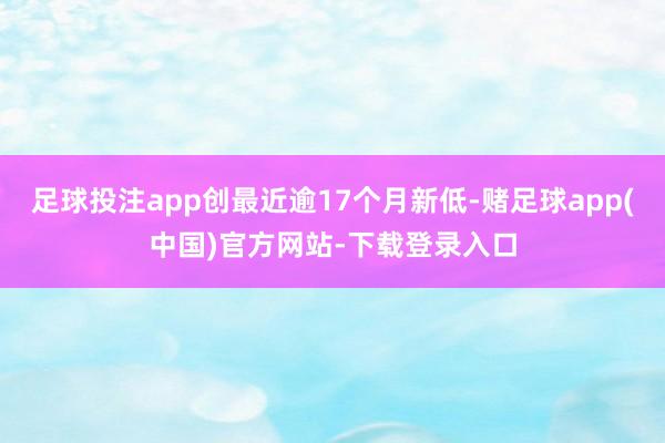 足球投注app创最近逾17个月新低-赌足球app(中国)官方网站-下载登录入口