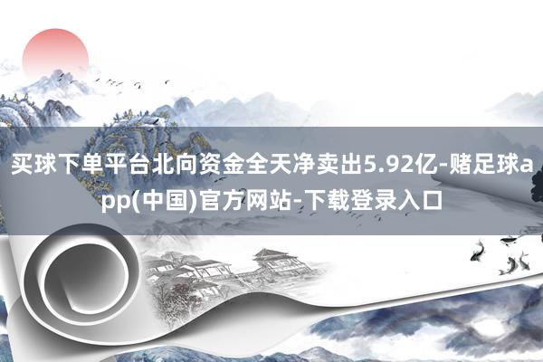买球下单平台北向资金全天净卖出5.92亿-赌足球app(中国)官方网站-下载登录入口