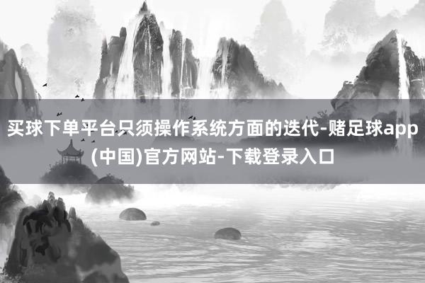 买球下单平台只须操作系统方面的迭代-赌足球app(中国)官方网站-下载登录入口