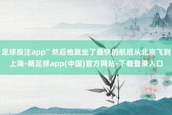 足球投注app”然后他就坐了最快的航班从北京飞到上海-赌足球app(中国)官方网站-下载登录入口