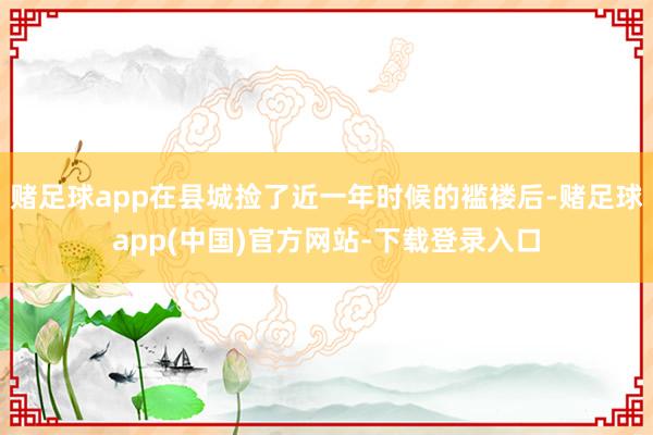 赌足球app在县城捡了近一年时候的褴褛后-赌足球app(中国)官方网站-下载登录入口