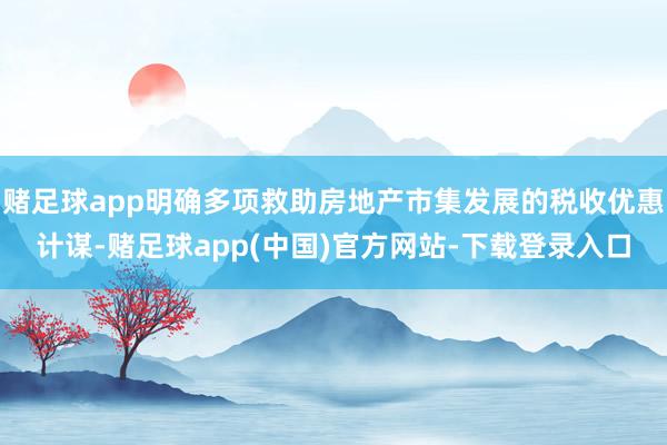 赌足球app明确多项救助房地产市集发展的税收优惠计谋-赌足球app(中国)官方网站-下载登录入口