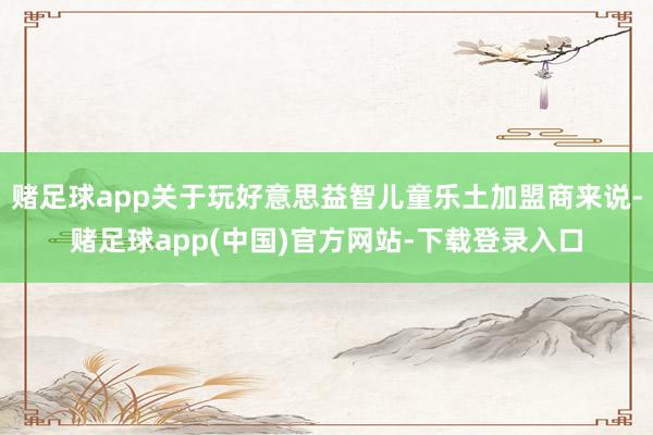 赌足球app关于玩好意思益智儿童乐土加盟商来说-赌足球app(中国)官方网站-下载登录入口