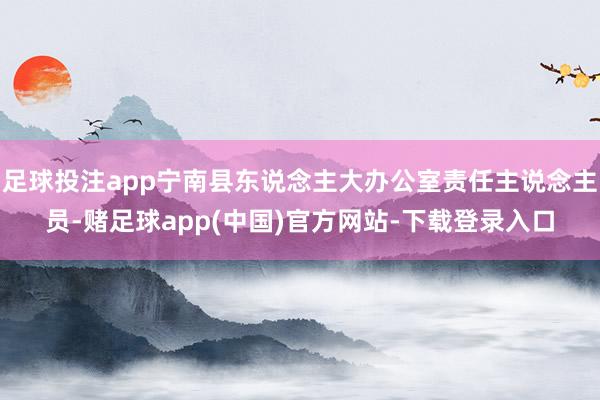 足球投注app宁南县东说念主大办公室责任主说念主员-赌足球app(中国)官方网站-下载登录入口