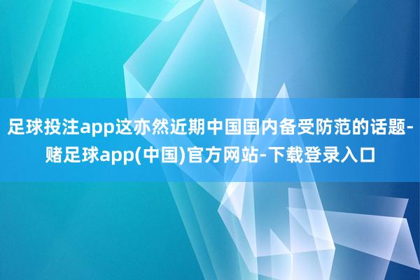 足球投注app这亦然近期中国国内备受防范的话题-赌足球app(中国)官方网站-下载登录入口