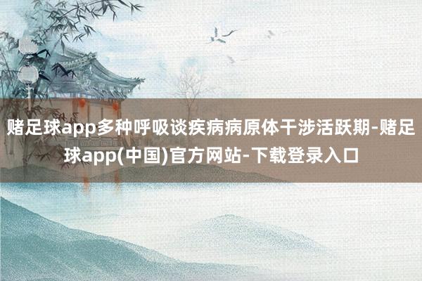 赌足球app多种呼吸谈疾病病原体干涉活跃期-赌足球app(中国)官方网站-下载登录入口