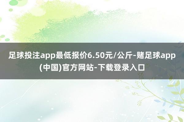 足球投注app最低报价6.50元/公斤-赌足球app(中国)官方网站-下载登录入口