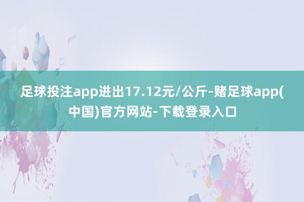 足球投注app进出17.12元/公斤-赌足球app(中国)官方网站-下载登录入口