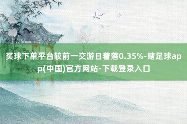 买球下单平台较前一交游日着落0.35%-赌足球app(中国)官方网站-下载登录入口