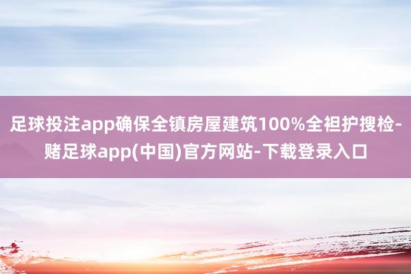 足球投注app确保全镇房屋建筑100%全袒护搜检-赌足球app(中国)官方网站-下载登录入口