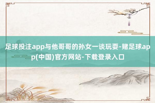 足球投注app与他哥哥的孙女一谈玩耍-赌足球app(中国)官方网站-下载登录入口