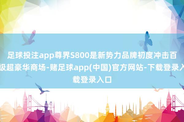 足球投注app尊界S800是新势力品牌初度冲击百万级超豪华商场-赌足球app(中国)官方网站-下载登录入口