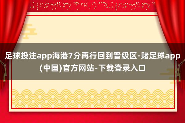 足球投注app海港7分再行回到晋级区-赌足球app(中国)官方网站-下载登录入口