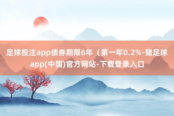 足球投注app债券期限6年（第一年0.2%-赌足球app(中国)官方网站-下载登录入口
