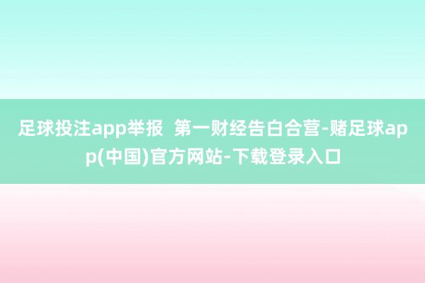足球投注app举报  第一财经告白合营-赌足球app(中国)官方网站-下载登录入口
