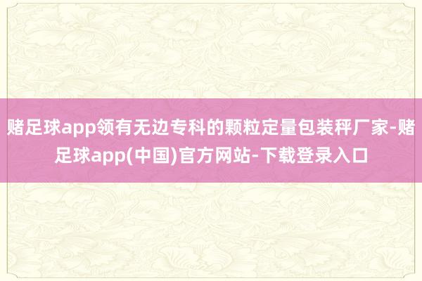 赌足球app领有无边专科的颗粒定量包装秤厂家-赌足球app(中国)官方网站-下载登录入口