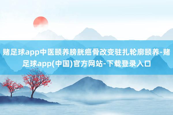 赌足球app中医颐养膀胱癌骨改变驻扎轮廓颐养-赌足球app(中国)官方网站-下载登录入口