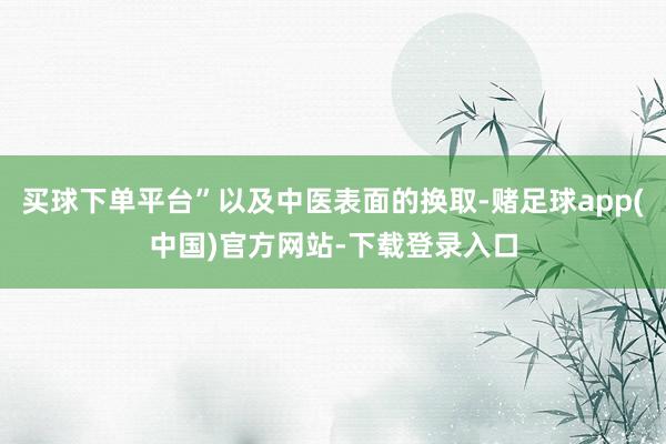 买球下单平台”以及中医表面的换取-赌足球app(中国)官方网站-下载登录入口