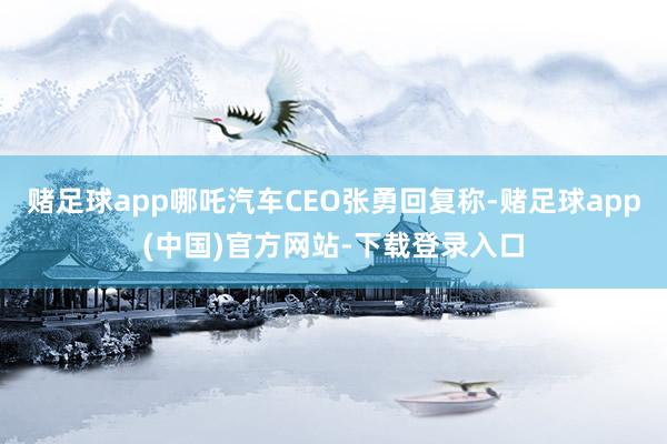 赌足球app哪吒汽车CEO张勇回复称-赌足球app(中国)官方网站-下载登录入口