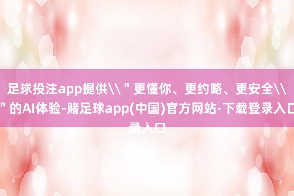 足球投注app提供\＂更懂你、更约略、更安全\＂的AI体验-赌足球app(中国)官方网站-下载登录入口
