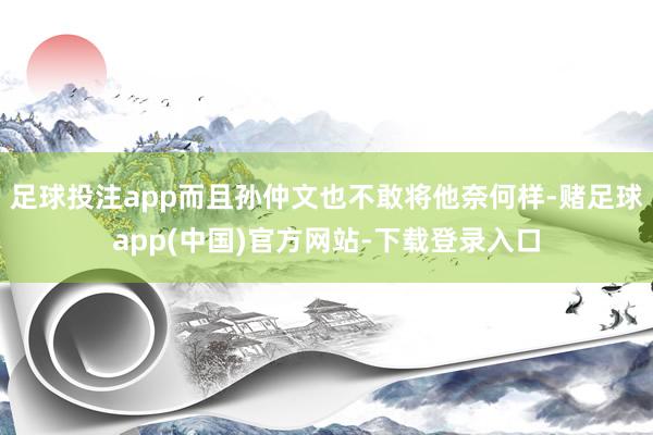 足球投注app而且孙仲文也不敢将他奈何样-赌足球app(中国)官方网站-下载登录入口
