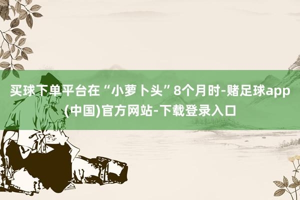 买球下单平台在“小萝卜头”8个月时-赌足球app(中国)官方网站-下载登录入口