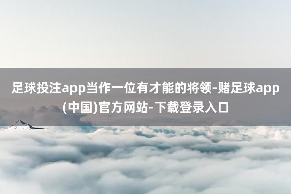 足球投注app当作一位有才能的将领-赌足球app(中国)官方网站-下载登录入口