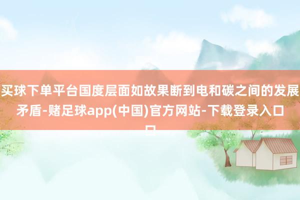 买球下单平台国度层面如故果断到电和碳之间的发展矛盾-赌足球app(中国)官方网站-下载登录入口