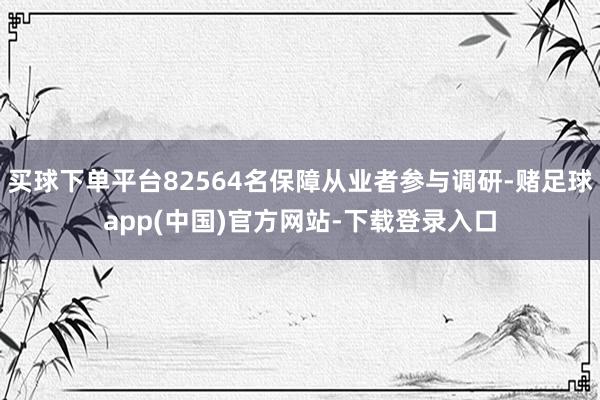 买球下单平台82564名保障从业者参与调研-赌足球app(中国)官方网站-下载登录入口