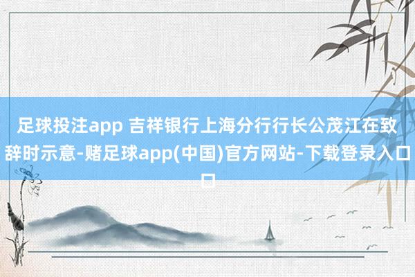 足球投注app 　　吉祥银行上海分行行长公茂江在致辞时示意-赌足球app(中国)官方网站-下载登录入口