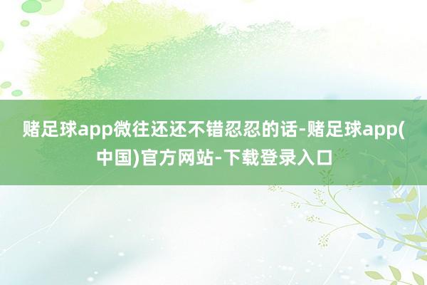 赌足球app微往还还不错忍忍的话-赌足球app(中国)官方网站-下载登录入口