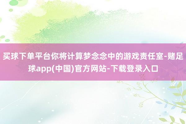 买球下单平台你将计算梦念念中的游戏责任室-赌足球app(中国)官方网站-下载登录入口