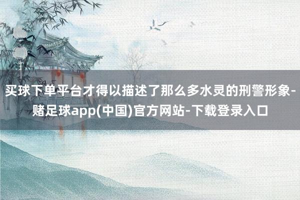 买球下单平台才得以描述了那么多水灵的刑警形象-赌足球app(中国)官方网站-下载登录入口